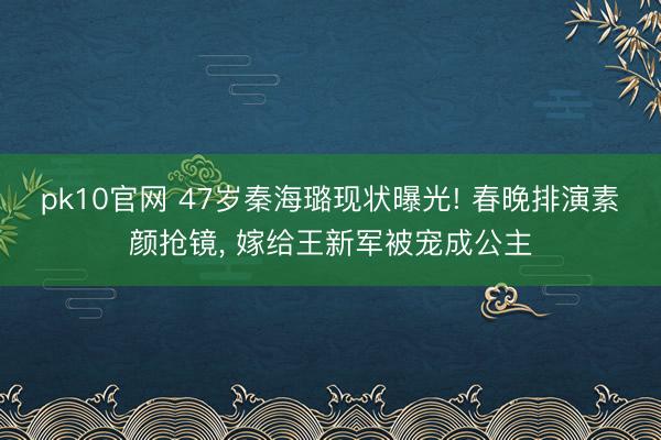 pk10官网 47岁秦海璐现状曝光! 春晚排演素颜抢镜， 嫁给王新军被宠成公主