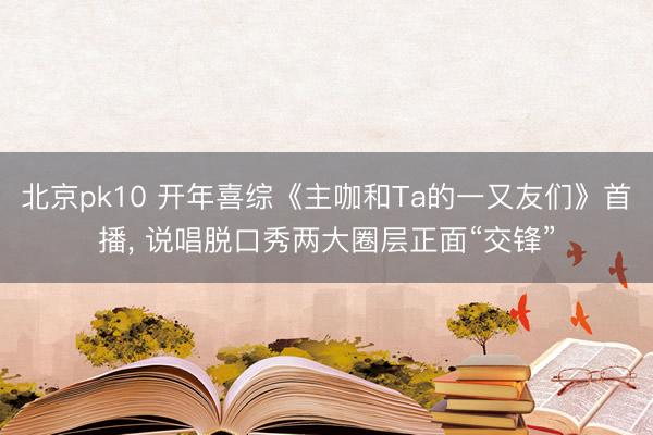 北京pk10 开年喜综《主咖和Ta的一又友们》首播， 说唱脱口秀两大圈层正面“交锋”