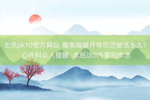 北京pk10官方网站 腹黑瓣膜开导后还能活多久? 心外科众人提醒: 术后这3件事别作念