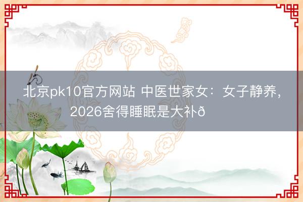 北京pk10官方网站 中医世家女：女子静养，2026舍得睡眠是大补💐