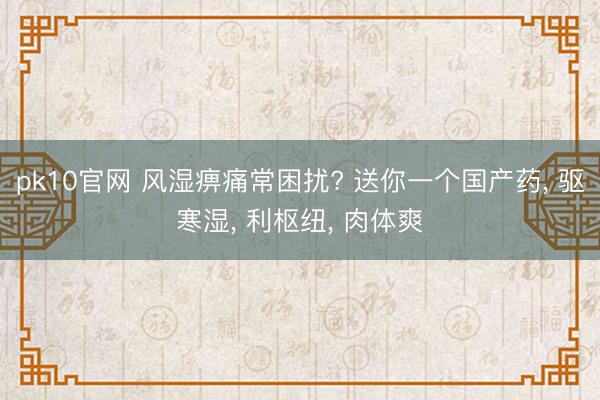 pk10官网 风湿痹痛常困扰? 送你一个国产药， 驱寒湿， 利枢纽， 肉体爽