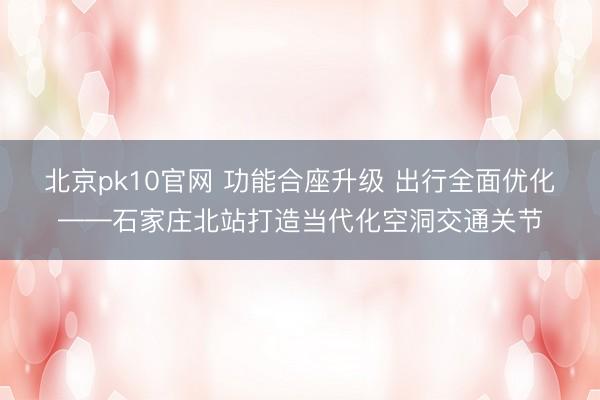 北京pk10官网 功能合座升级 出行全面优化——石家庄北站打造当代化空洞交通关节