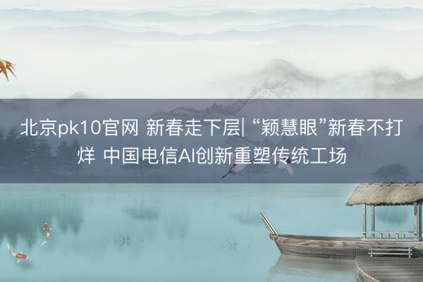 北京pk10官网 新春走下层| “颖慧眼”新春不打烊 中国电信AI创新重塑传统工场