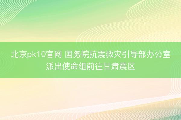 北京pk10官网 国务院抗震救灾引导部办公室派出使命组前往甘肃震区