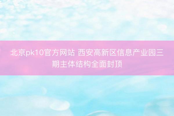北京pk10官方网站 西安高新区信息产业园三期主体结构全面封顶
