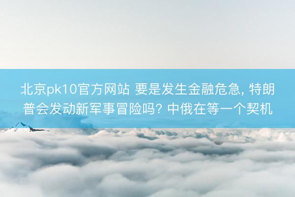 北京pk10官方网站 要是发生金融危急, 特朗普会发动新军事冒险吗? 中俄在等一个契机
