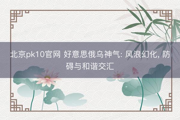 北京pk10官网 好意思俄乌神气: 风浪幻化， 防碍与和谐交汇