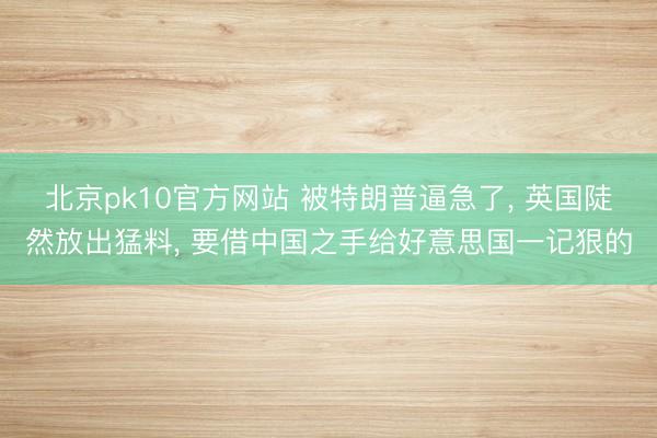 北京pk10官方网站 被特朗普逼急了， 英国陡然放出猛料， 要借中国之手给好意思国一记狠的