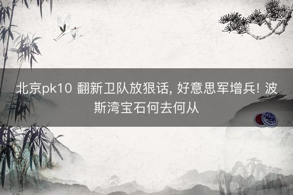 北京pk10 翻新卫队放狠话， 好意思军增兵! 波斯湾宝石何去何从