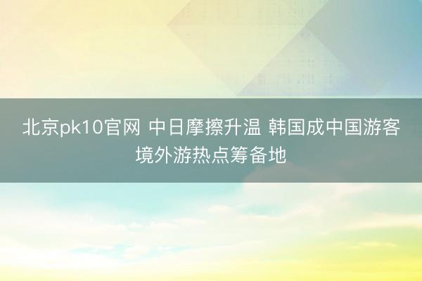 北京pk10官网 中日摩擦升温 韩国成中国游客境外游热点筹备地