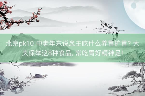 北京pk10 中老年东说念主吃什么养胃护胃? 大夫保举这8种食品， 常吃胃好精神足!
