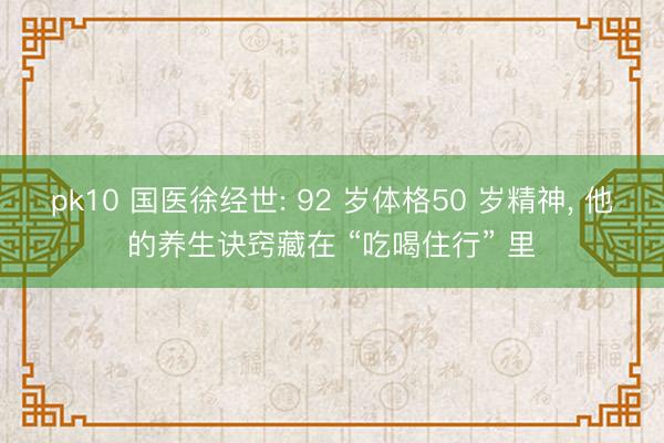 pk10 国医徐经世: 92 岁体格50 岁精神， 他的养生诀窍藏在 “吃喝住行” 里