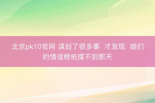 北京pk10官网 谋划了很多事  才发现  咱们的情谊根柢撑不到那天