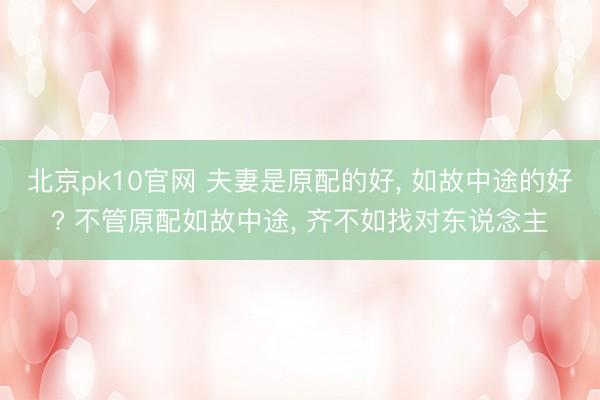 北京pk10官网 夫妻是原配的好， 如故中途的好? 不管原配如故中途， 齐不如找对东说念主