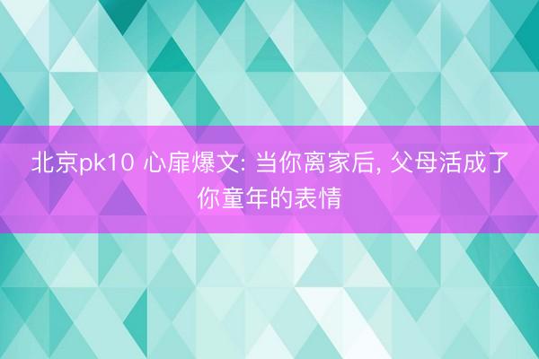 北京pk10 心扉爆文: 当你离家后， 父母活成了你童年的表情
