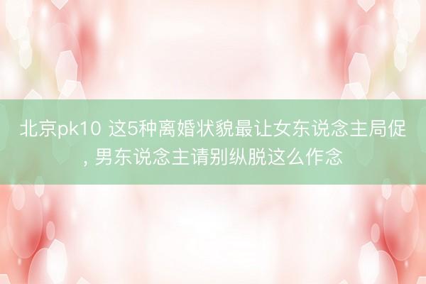 北京pk10 这5种离婚状貌最让女东说念主局促， 男东说念主请别纵脱这么作念
