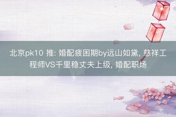 北京pk10 推: 婚配疲困期by远山如黛， 慈祥工程师VS千里稳丈夫上级， 婚配职场