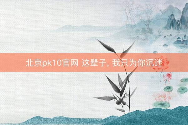北京pk10官网 这辈子， 我只为你沉迷