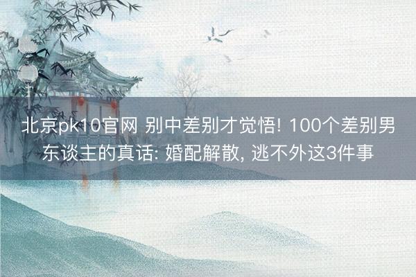 北京pk10官网 别中差别才觉悟! 100个差别男东谈主的真话: 婚配解散， 逃不外这3件事
