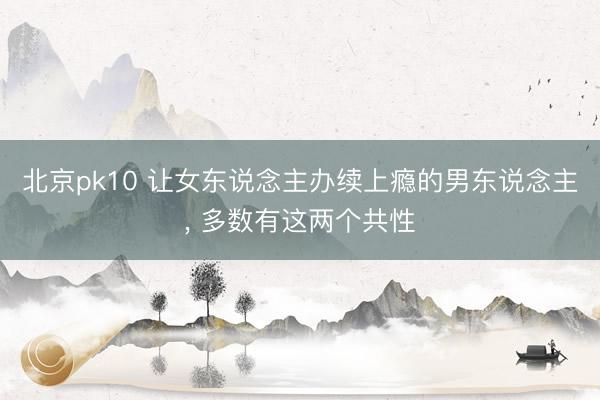 北京pk10 让女东说念主办续上瘾的男东说念主， 多数有这两个共性
