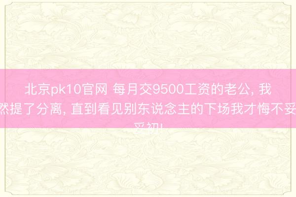 北京pk10官网 每月交9500工资的老公， 我依然提了分离， 直到看见别东说念主的下场我才悔不妥初!