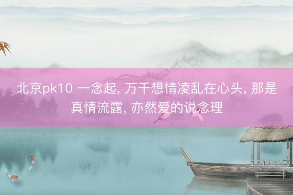 北京pk10 一念起， 万千想情凌乱在心头， 那是真情流露， 亦然爱的说念理