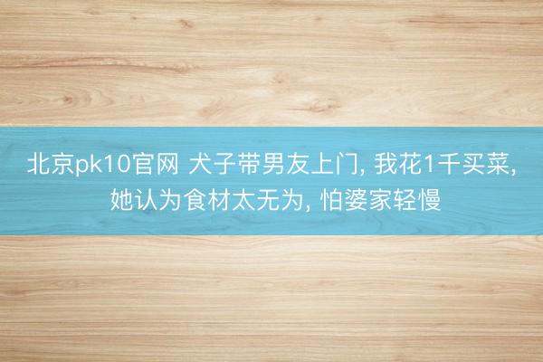 北京pk10官网 犬子带男友上门， 我花1千买菜， 她认为食材太无为， 怕婆家轻慢