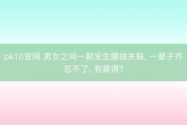 pk10官网 男女之间一朝发生朦拢关联， 一辈子齐忘不了， 有莫得?