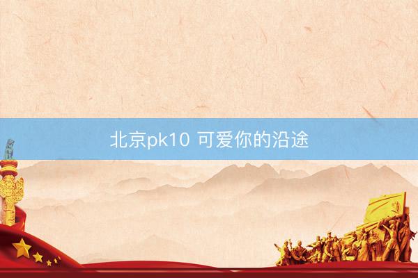 北京pk10 可爱你的沿途
