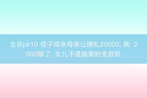 北京pk10 侄子成亲母亲让随礼20000， 我: 2000够了， 女儿不是娘家的支款机