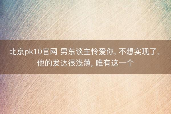 北京pk10官网 男东谈主怜爱你， 不想实现了， 他的发达很浅薄， 唯有这一个