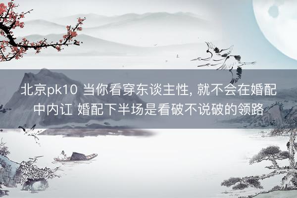 北京pk10 当你看穿东谈主性， 就不会在婚配中内讧 婚配下半场是看破不说破的领路
