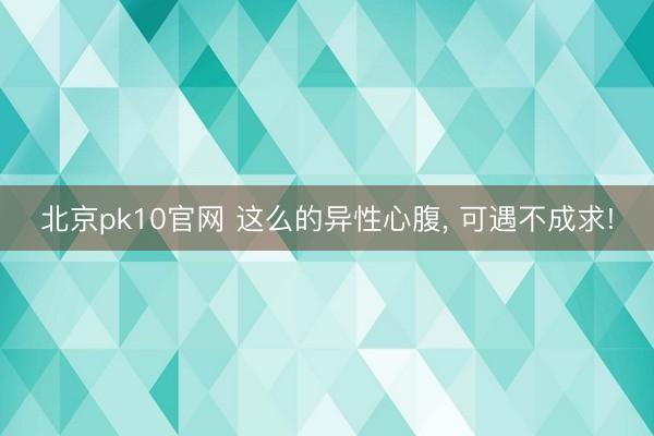 北京pk10官网 这么的异性心腹， 可遇不成求!