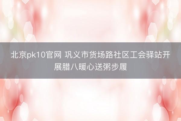 北京pk10官网 巩义市货场路社区工会驿站开展腊八暖心送粥步履