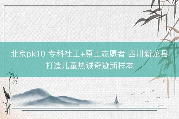 北京pk10 专科社工+原土志愿者 四川新龙县打造儿童热诚奇迹新样本