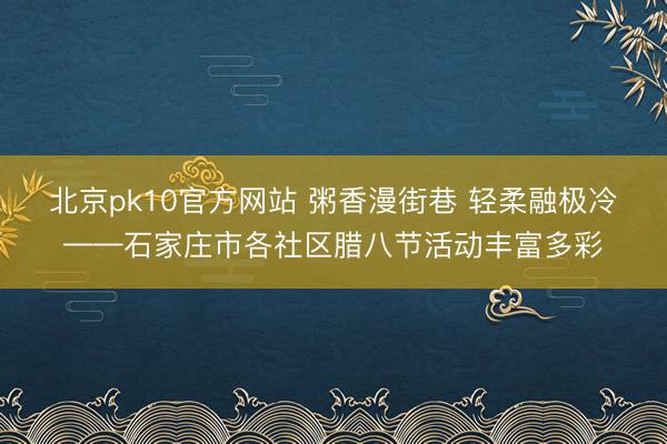 北京pk10官方网站 粥香漫街巷 轻柔融极冷——石家庄市各社区腊八节活动丰富多彩