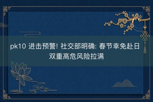 pk10 进击预警! 社交部明确: 春节幸免赴日 双重高危风险拉满