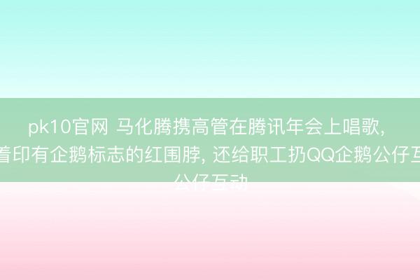 pk10官网 马化腾携高管在腾讯年会上唱歌， 戴着印有企鹅标志的红围脖， 还给职工扔QQ企鹅公仔互动