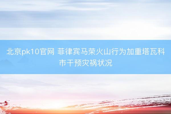 北京pk10官网 菲律宾马荣火山行为加重塔瓦科市干预灾祸状况
