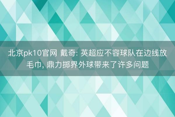 北京pk10官网 戴奇: 英超应不容球队在边线放毛巾, 鼎力掷界外球带来了许多问题