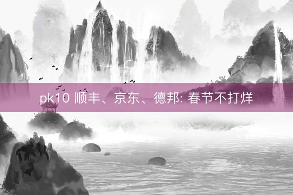 pk10 顺丰、京东、德邦: 春节不打烊
