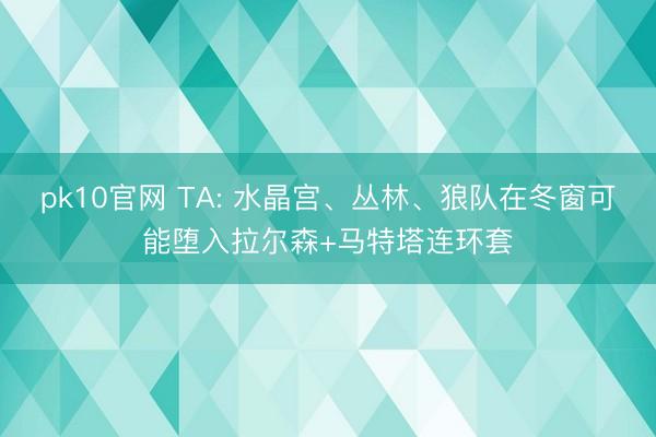 pk10官网 TA: 水晶宫、丛林、狼队在冬窗可能堕入拉尔森+马特塔连环套