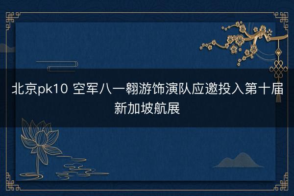 北京pk10 空军八一翱游饰演队应邀投入第十届新加坡航展