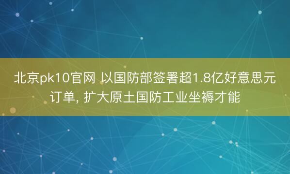 北京pk10官网 以国防部签署超1.8亿好意思元订单， 扩大原土国防工业坐褥才能