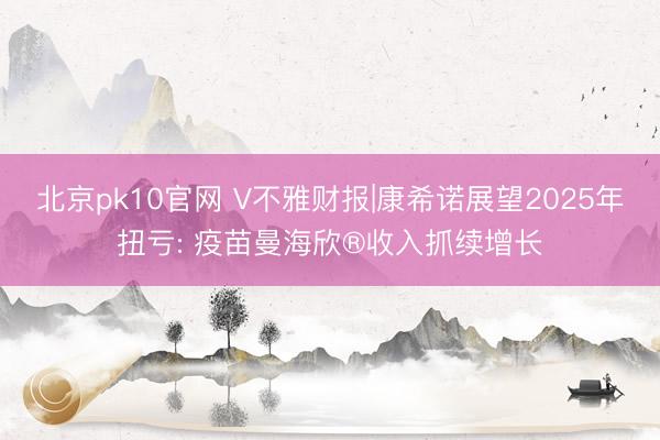 北京pk10官网 V不雅财报|康希诺展望2025年扭亏: 疫苗曼海欣®收入抓续增长