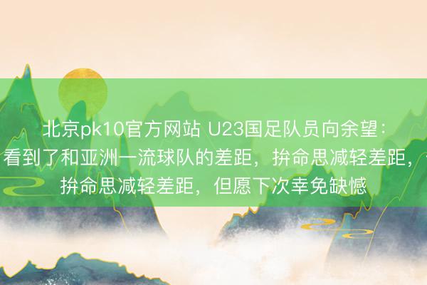 北京pk10官方网站 U23国足队员向余望:这趟旅程很梦乡,看到了和亚洲一流球队的差距,拚命思减轻差距,但愿下次幸免缺憾