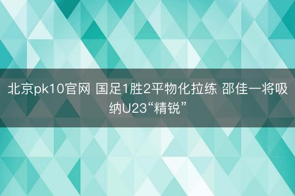 北京pk10官网 国足1胜2平物化拉练 邵佳一将吸纳U23“精锐”