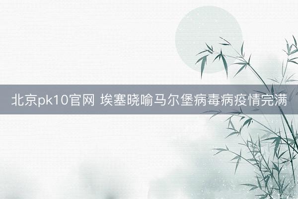 北京pk10官网 埃塞晓喻马尔堡病毒病疫情完满