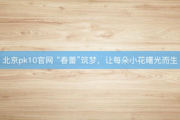 北京pk10官网 “春蕾”筑梦,让每朵小花曙光而生