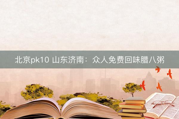 北京pk10 山东济南：众人免费回味腊八粥